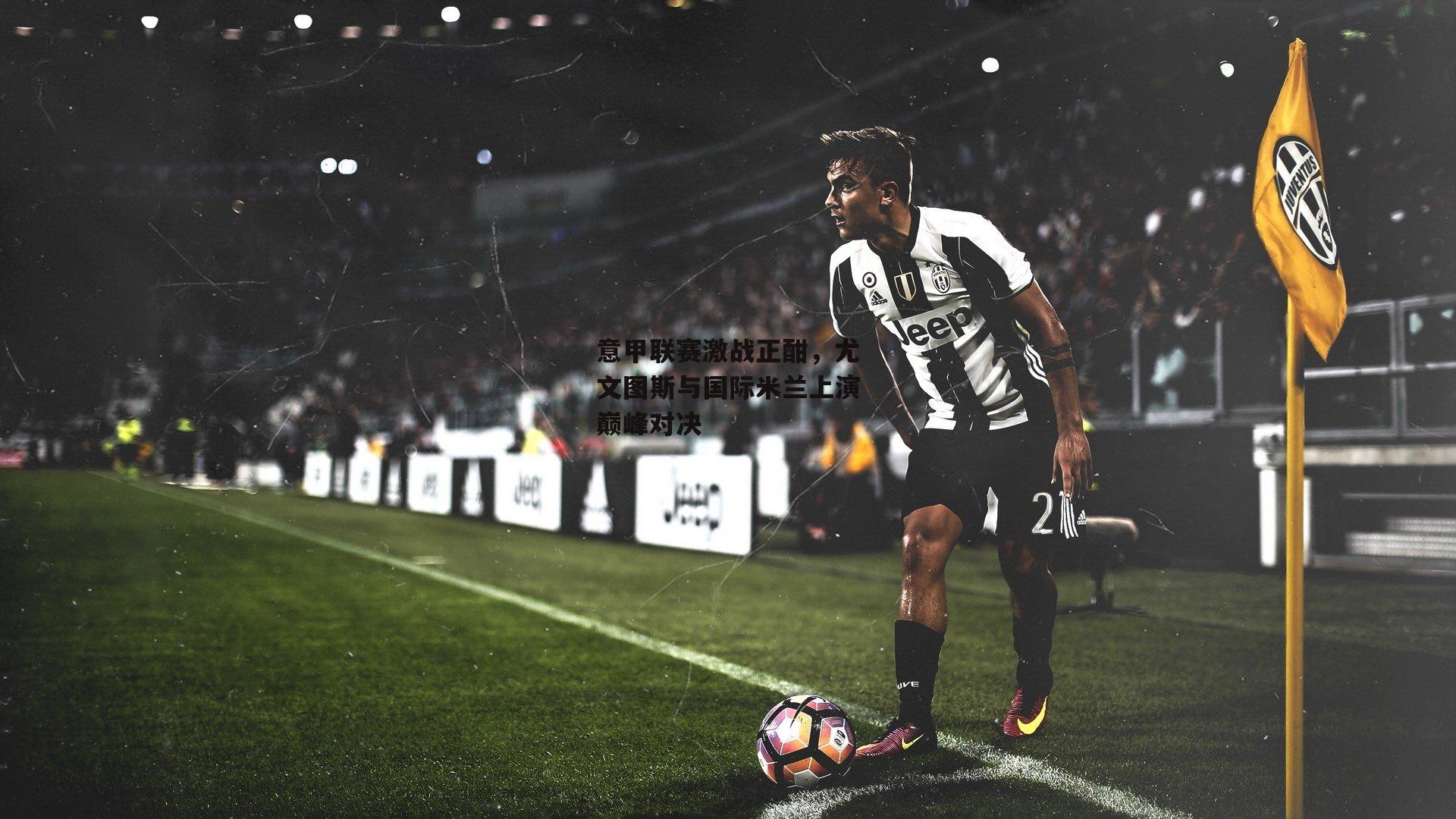 意甲联赛激战正酣,尤文图斯与国际米兰上演巅峰对决